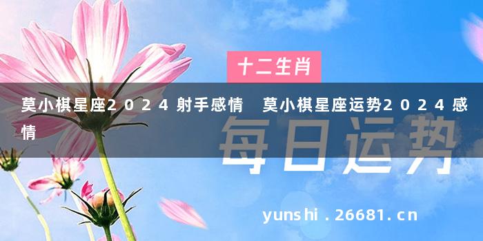 莫小棋星座2024射手感情 莫小棋星座运势2024感情